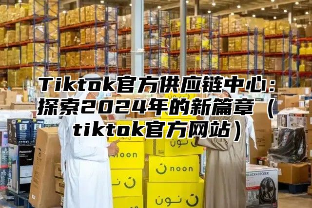 Tiktok官方供应链中心：探索2024年的新篇章（tiktok官方网站）