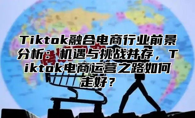 Tiktok融合电商行业前景分析：机遇与挑战并存，Tiktok电商运营之路如何走好？