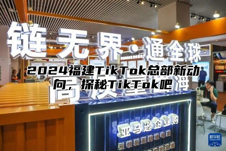 2024福建TikTok总部新动向，探秘TikTok吧