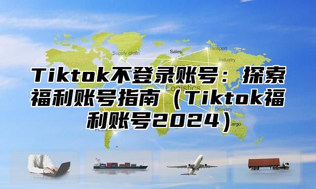 Tiktok不登录账号：探索福利账号指南（Tiktok福利账号2024）