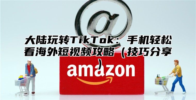 大陆玩转TikTok：手机轻松看海外短视频攻略（技巧分享）