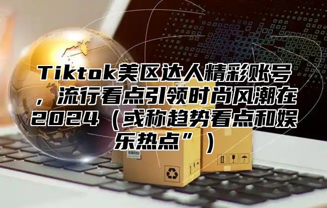 Tiktok美区达人精彩账号，流行看点引领时尚风潮在2024（或称趋势看点和娱乐热点”）