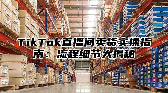 TikTok直播间卖货实操指南：流程细节大揭秘