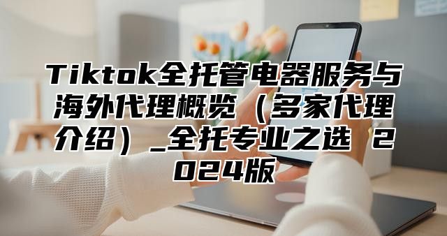 Tiktok全托管电器服务与海外代理概览（多家代理介绍）_全托专业之选 2024版