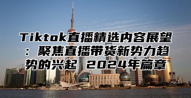 Tiktok直播精选内容展望：聚焦直播带货新势力趋势的兴起 2024年篇章