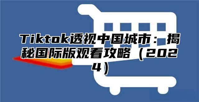 Tiktok透视中国城市：揭秘国际版观看攻略（2024）