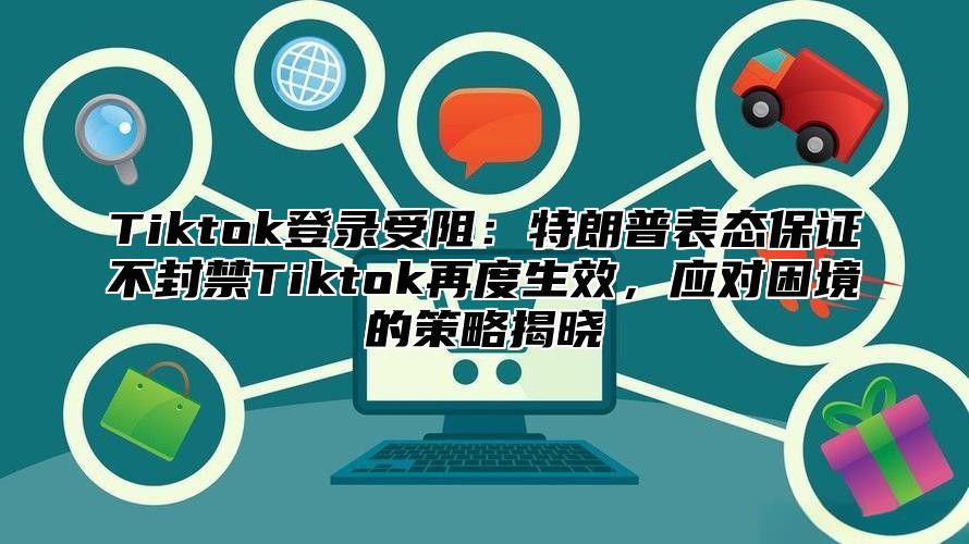 Tiktok登录受阻：特朗普表态保证不封禁Tiktok再度生效，应对困境的策略揭晓