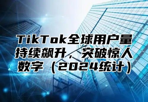 TikTok全球用户量持续飙升，突破惊人数字（2024统计）