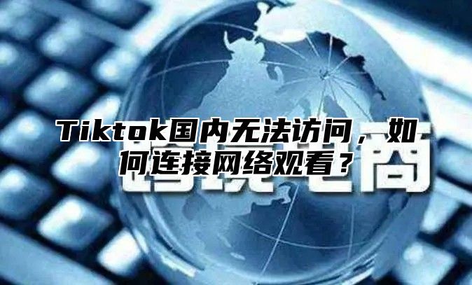 Tiktok国内无法访问，如何连接网络观看？