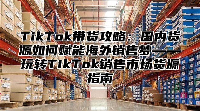 TikTok带货攻略：国内货源如何赋能海外销售梦——玩转TikTok销售市场货源指南