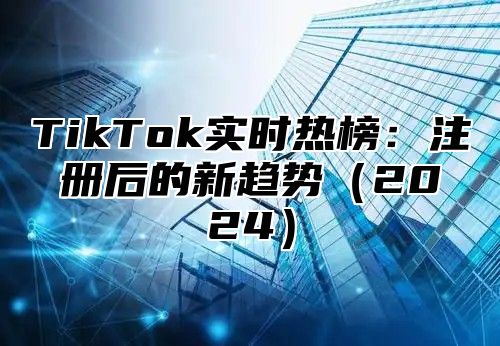 TikTok实时热榜：注册后的新趋势（2024）