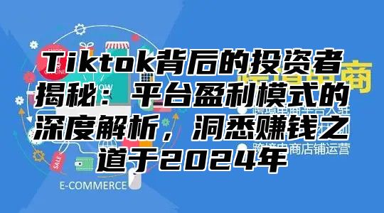 Tiktok背后的投资者揭秘：平台盈利模式的深度解析，洞悉赚钱之道于2024年