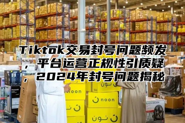 Tiktok交易封号问题频发，平台运营正规性引质疑，2024年封号问题揭秘