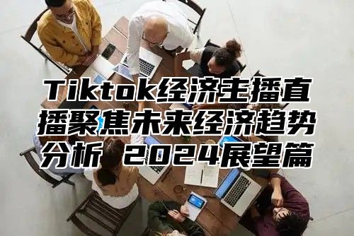 Tiktok经济主播直播聚焦未来经济趋势分析 2024展望篇