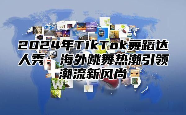 2024年TikTok舞蹈达人秀：海外跳舞热潮引领潮流新风尚