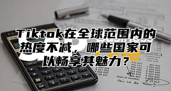 Tiktok在全球范围内的热度不减，哪些国家可以畅享其魅力？