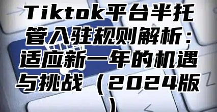 Tiktok平台半托管入驻规则解析：适应新一年的机遇与挑战（2024版）