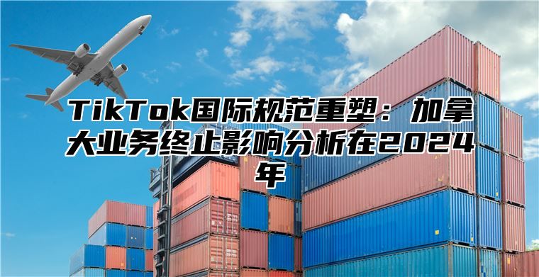 TikTok国际规范重塑：加拿大业务终止影响分析在2024年