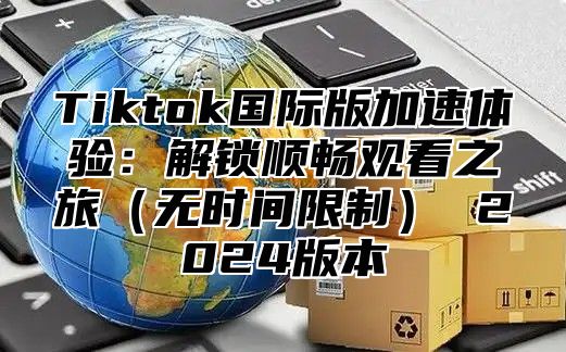 Tiktok国际版加速体验：解锁顺畅观看之旅（无时间限制） 2024版本