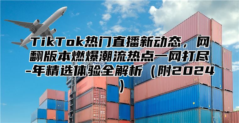 TikTok热门直播新动态，网翻版本燃爆潮流热点一网打尽-年精选体验全解析（附2024）