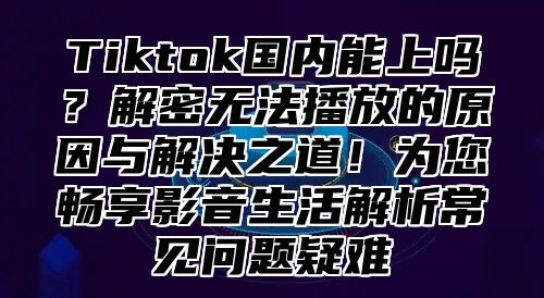 Tiktok国内能上吗？解密无法播放的原因与解决之道！为您畅享影音生活解析常见问题疑难