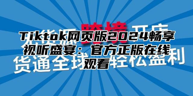 Tiktok网页版2024畅享视听盛宴：官方正版在线观看