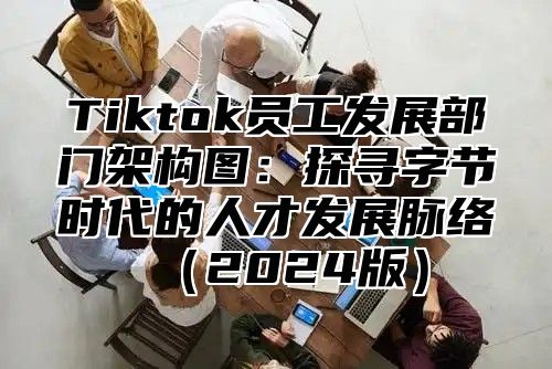 Tiktok员工发展部门架构图：探寻字节时代的人才发展脉络（2024版）