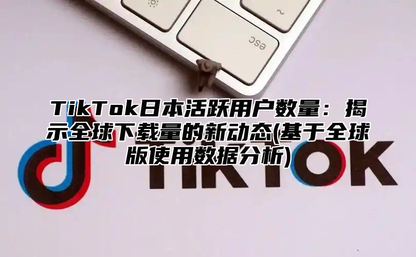 TikTok日本活跃用户数量：揭示全球下载量的新动态(基于全球版使用数据分析)