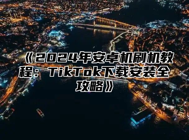 《2024年安卓机刷机教程：TikTok下载安装全攻略》