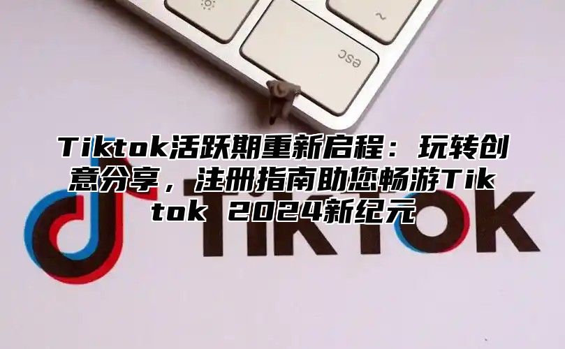 Tiktok活跃期重新启程：玩转创意分享，注册指南助您畅游Tiktok 2024新纪元