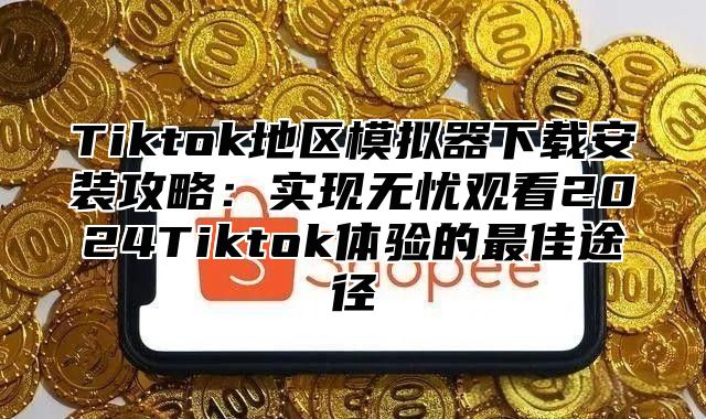 Tiktok地区模拟器下载安装攻略：实现无忧观看2024Tiktok体验的最佳途径