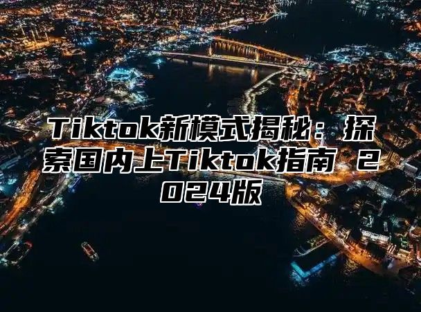 Tiktok新模式揭秘：探索国内上Tiktok指南 2024版