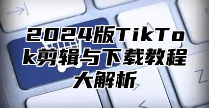 2024版TikTok剪辑与下载教程大解析