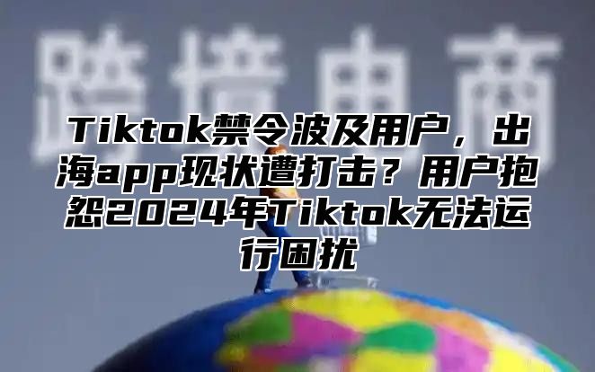 Tiktok禁令波及用户，出海app现状遭打击？用户抱怨2024年Tiktok无法运行困扰