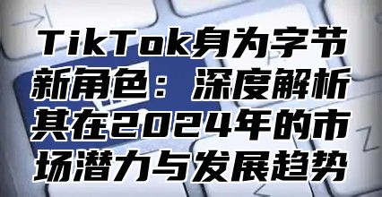 TikTok身为字节新角色：深度解析其在2024年的市场潜力与发展趋势