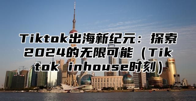 Tiktok出海新纪元：探索2024的无限可能（Tiktok inhouse时刻）