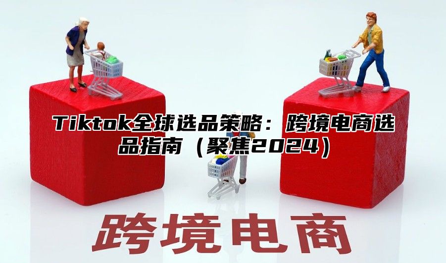 Tiktok全球选品策略：跨境电商选品指南（聚焦2024）