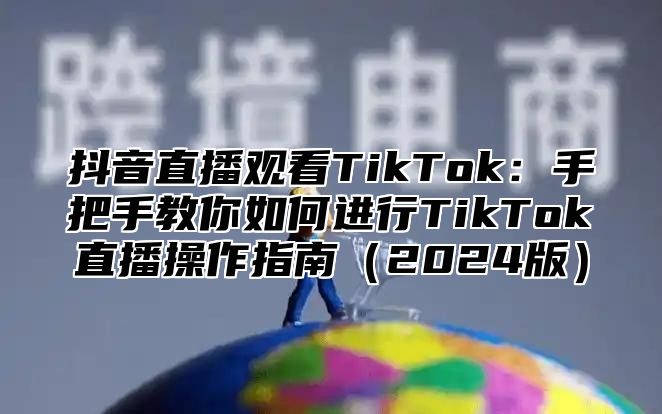 抖音直播观看TikTok：手把手教你如何进行TikTok直播操作指南（2024版）