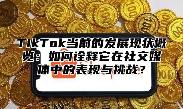 TikTok当前的发展现状概览：如何诠释它在社交媒体中的表现与挑战？