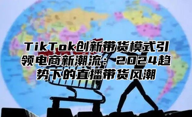 TikTok创新带货模式引领电商新潮流：2024趋势下的直播带货风潮