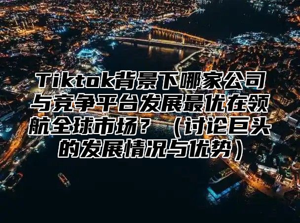 Tiktok背景下哪家公司与竞争平台发展最优在领航全球市场？（讨论巨头的发展情况与优势）