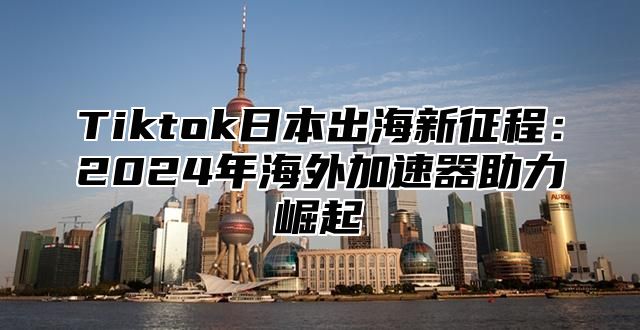 Tiktok日本出海新征程：2024年海外加速器助力崛起