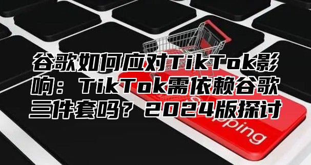 谷歌如何应对TikTok影响：TikTok需依赖谷歌三件套吗？2024版探讨