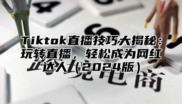 Tiktok直播技巧大揭秘：玩转直播，轻松成为网红达人（2024版）