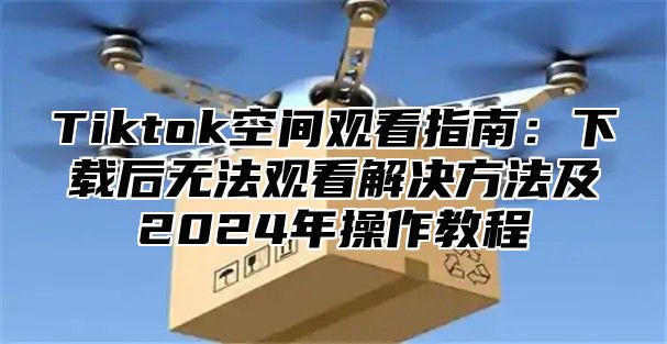 Tiktok空间观看指南：下载后无法观看解决方法及2024年操作教程