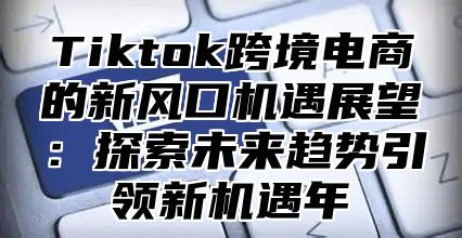 Tiktok跨境电商的新风口机遇展望：探索未来趋势引领新机遇年