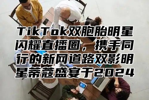 TikTok双胞胎明星闪耀直播圈，携手同行的新网道路双影明星蒂蔻盛宴于2024