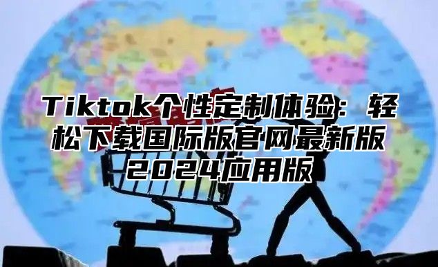 Tiktok个性定制体验：轻松下载国际版官网最新版2024应用版