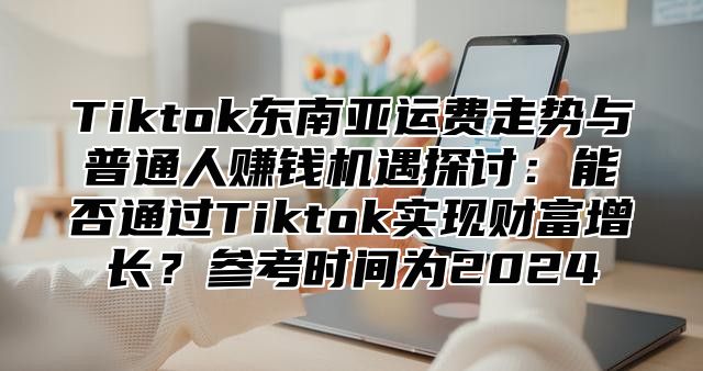 Tiktok东南亚运费走势与普通人赚钱机遇探讨：能否通过Tiktok实现财富增长？参考时间为2024