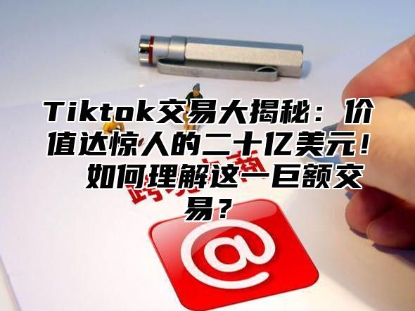 Tiktok交易大揭秘：价值达惊人的二十亿美元！​​如何理解这一巨额交易？